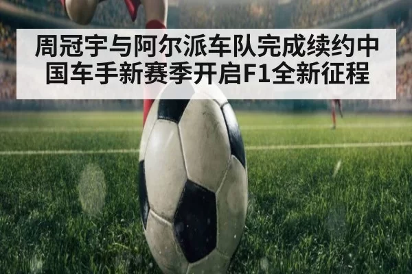 周冠宇与阿尔派车队完成续约中国车手新赛季开启F1全新征程